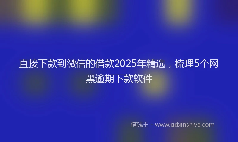 直接下款到微信的借款2025年精选，梳理5个网黑逾期下款软件