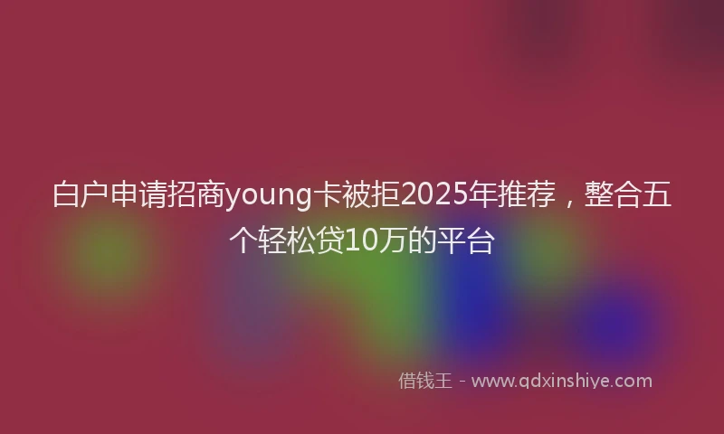 白户申请招商young卡被拒2025年推荐，整合五个轻松贷10万的平台
