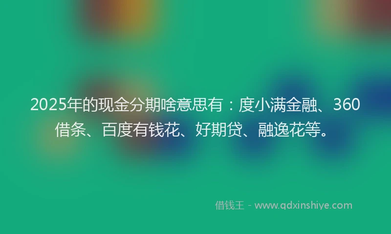 2025年的现金分期啥意思有：度小满金融、360借条、百度有钱花、好期贷、融逸花等。