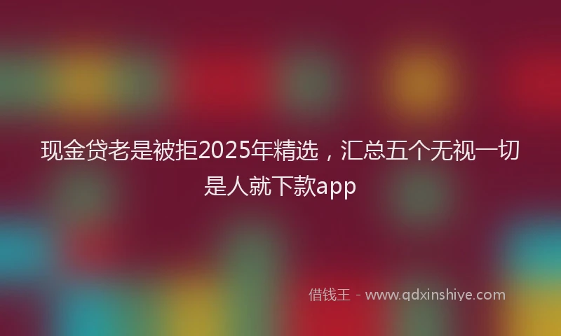 现金贷老是被拒2025年精选，汇总五个无视一切是人就下款app
