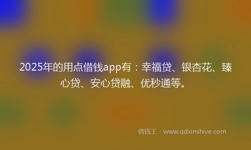 2025年的用点借钱app有：幸福贷、银杏花、臻心贷、安心贷融、优秒通等。