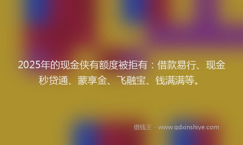 2025年的现金侠有额度被拒有：借款易行、现金秒贷通、蒙享金、飞融宝、钱满满等。