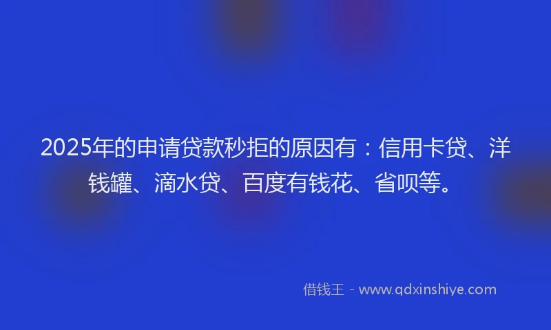 2025年的申请贷款秒拒的原因有：信用卡贷、洋钱罐、滴水贷、百度有钱花、省呗等。