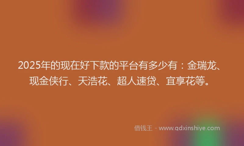 2025年的现在好下款的平台有多少有：金瑞龙、现金侠行、天浩花、超人速贷、宜享花等。