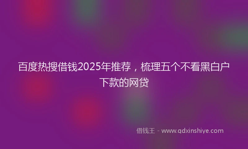 百度热搜借钱2025年推荐，梳理五个不看黑白户下款的网贷