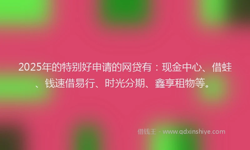 2025年的特别好申请的网贷有：现金中心、借蛙、钱速借易行、时光分期、鑫享租物等。