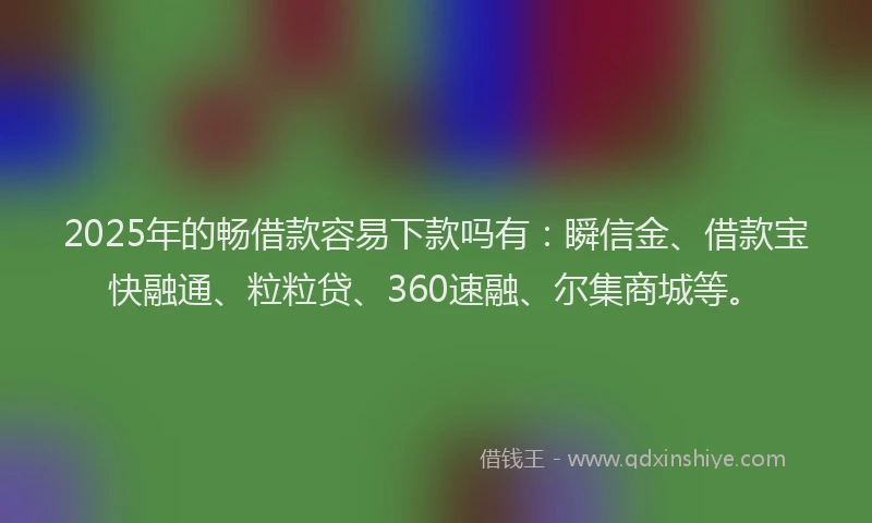 2025年的畅借款容易下款吗有：瞬信金、借款宝快融通、粒粒贷、360速融、尔集商城等。