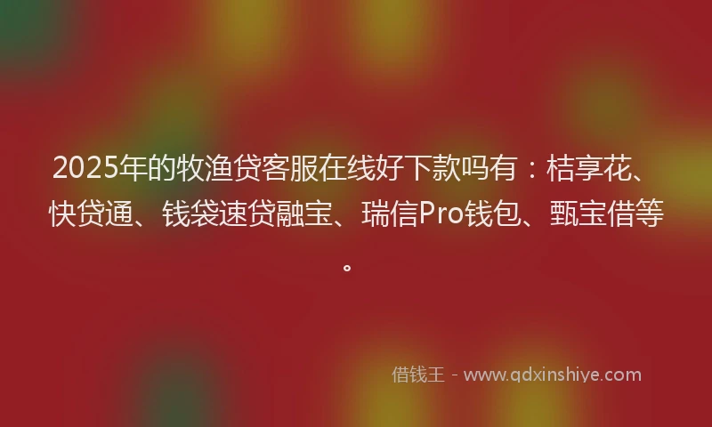 2025年的牧渔贷客服在线好下款吗有：桔享花、快贷通、钱袋速贷融宝、瑞信Pro钱包、甄宝借等。