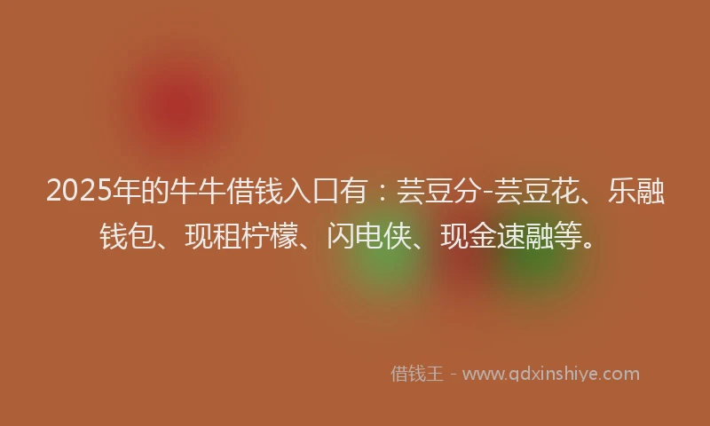 2025年的牛牛借钱入口有：芸豆分-芸豆花、乐融钱包、现租柠檬、闪电侠、现金速融等。
