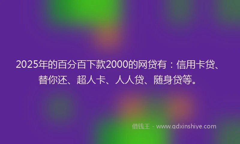 2025年的百分百下款2000的网贷有：信用卡贷、替你还、超人卡、人人贷、随身贷等。