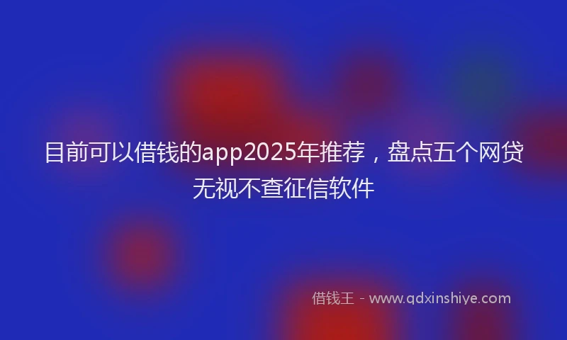 目前可以借钱的app2025年推荐，盘点五个网贷无视不查征信软件