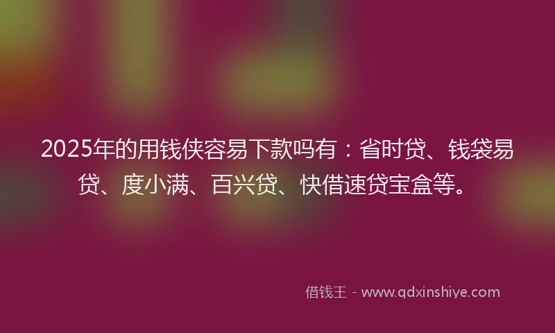 2025年的用钱侠容易下款吗有：省时贷、钱袋易贷、度小满、百兴贷、快借速贷宝盒等。