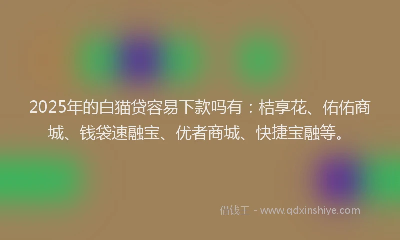 2025年的白猫贷容易下款吗有：桔享花、佑佑商城、钱袋速融宝、优者商城、快捷宝融等。