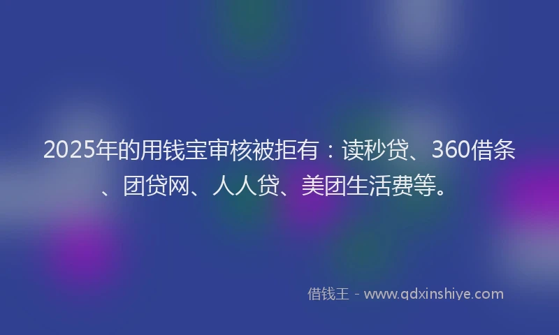2025年的用钱宝审核被拒有：读秒贷、360借条、团贷网、人人贷、美团生活费等。