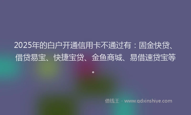 2025年的白户开通信用卡不通过有：固金快贷、借贷易宝、快捷宝贷、金鱼商城、易借速贷宝等。