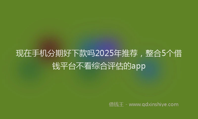 现在手机分期好下款吗2025年推荐，整合5个借钱平台不看综合评估的app