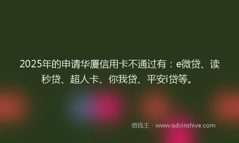 2025年的申请华厦信用卡不通过有：e微贷、读秒贷、超人卡、你我贷、平安i贷等。
