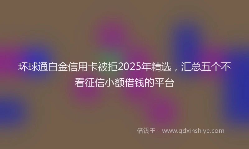 环球通白金信用卡被拒2025年精选，汇总五个不看征信小额借钱的平台