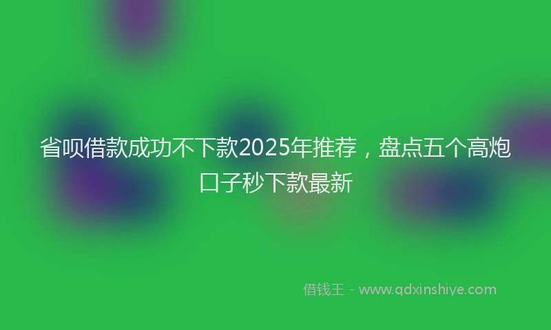 省呗借款成功不下款2025年推荐，盘点五个高炮口子秒下款最新