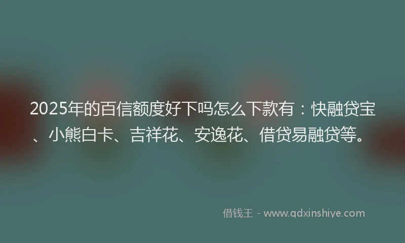 2025年的百信额度好下吗怎么下款有：快融贷宝、小熊白卡、吉祥花、安逸花、借贷易融贷等。