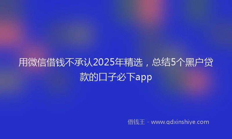 用微信借钱不承认2025年精选，总结5个黑户贷款的口子必下app