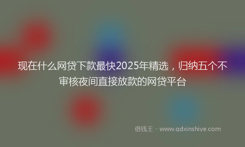 现在什么网贷下款最快2025年精选，归纳五个不审核夜间直接放款的网贷平台