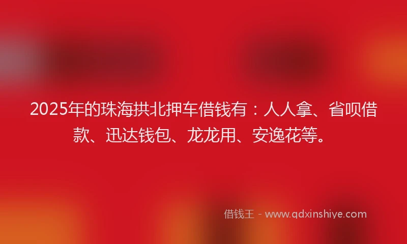 2025年的珠海拱北押车借钱有：人人拿、省呗借款、迅达钱包、龙龙用、安逸花等。