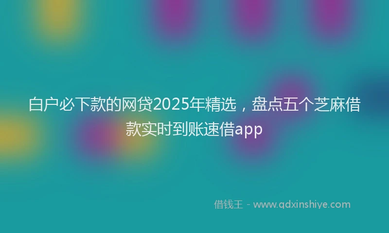 白户必下款的网贷2025年精选，盘点五个芝麻借款实时到账速借app