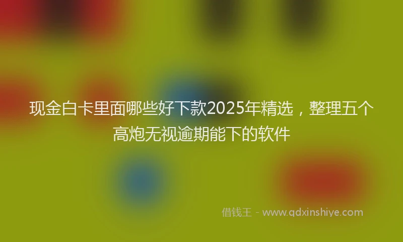 现金白卡里面哪些好下款2025年精选，整理五个高炮无视逾期能下的软件