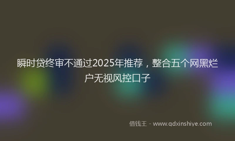 瞬时贷终审不通过2025年推荐，整合五个网黑烂户无视风控口子
