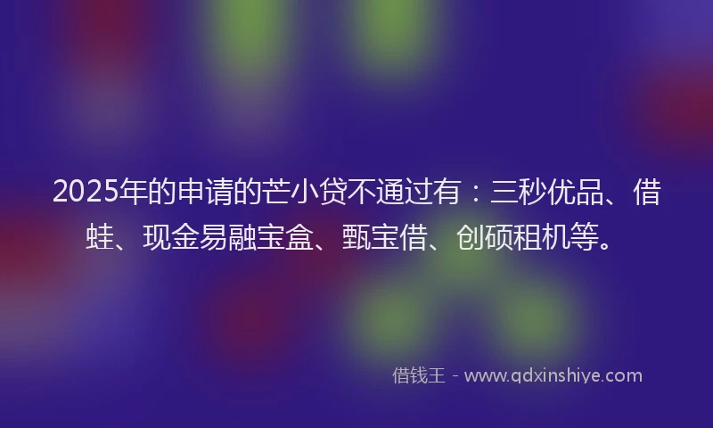 2025年的申请的芒小贷不通过有：三秒优品、借蛙、现金易融宝盒、甄宝借、创硕租机等。