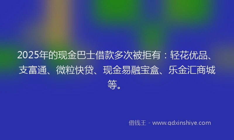 2025年的现金巴士借款多次被拒有：轻花优品、支富通、微粒快贷、现金易融宝盒、乐金汇商城等。
