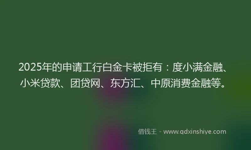 2025年的申请工行白金卡被拒有：度小满金融、小米贷款、团贷网、东方汇、中原消费金融等。