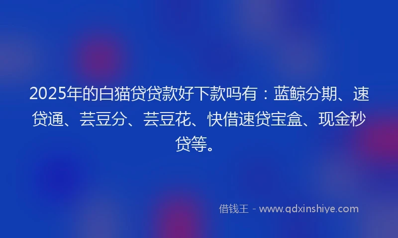 2025年的白猫贷贷款好下款吗有：蓝鲸分期、速贷通、芸豆分、芸豆花、快借速贷宝盒、现金秒贷等。