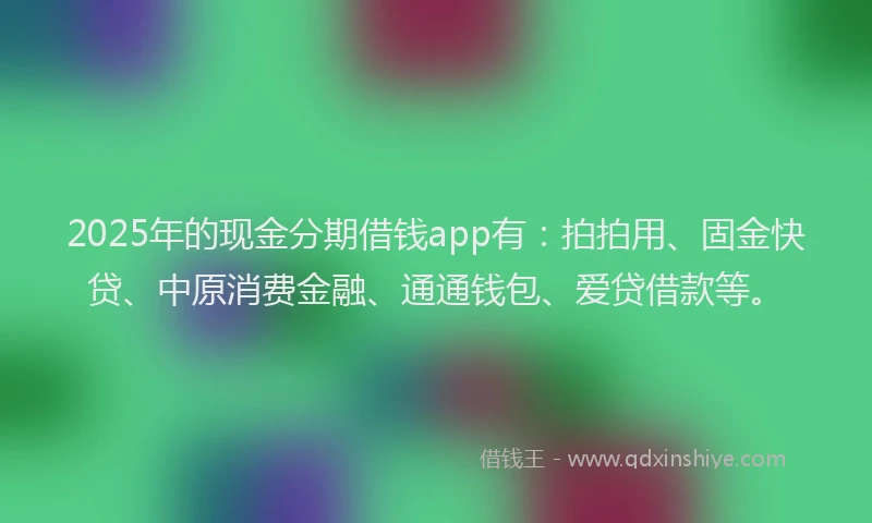 2025年的现金分期借钱app有：拍拍用、固金快贷、中原消费金融、通通钱包、爱贷借款等。