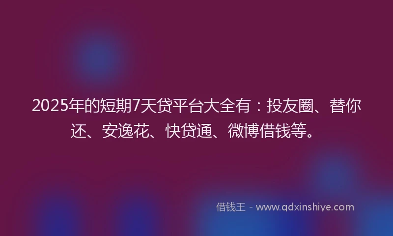 2025年的短期7天贷平台大全有：投友圈、替你还、安逸花、快贷通、微博借钱等。
