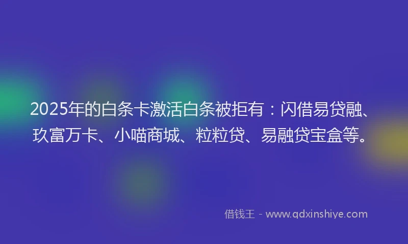 2025年的白条卡激活白条被拒有：闪借易贷融、玖富万卡、小喵商城、粒粒贷、易融贷宝盒等。