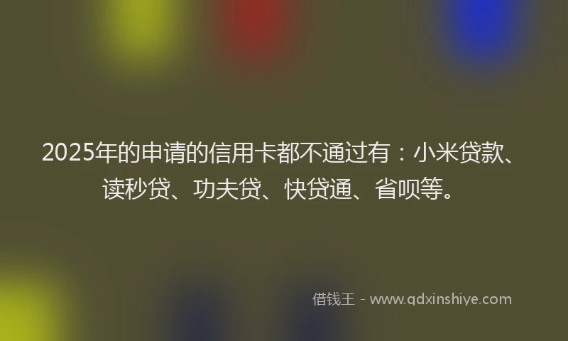 2025年的申请的信用卡都不通过有：小米贷款、读秒贷、功夫贷、快贷通、省呗等。