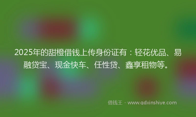 2025年的甜橙借钱上传身份证有：轻花优品、易融贷宝、现金快车、任性贷、鑫享租物等。