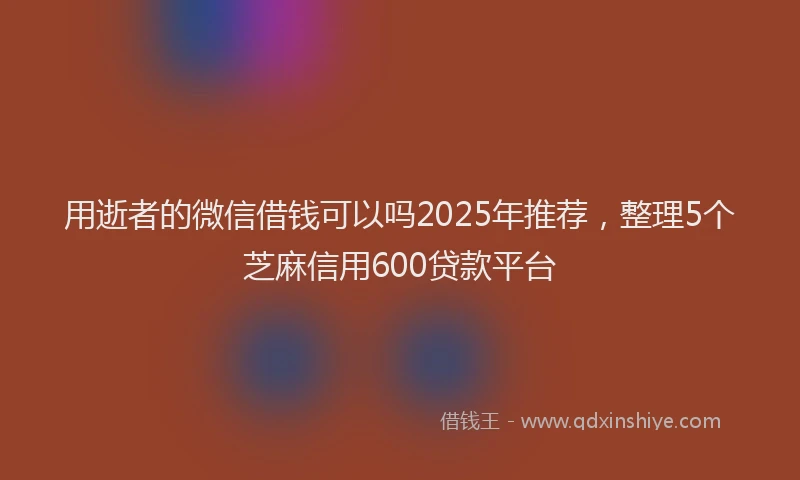 用逝者的微信借钱可以吗2025年推荐，整理5个芝麻信用600贷款平台