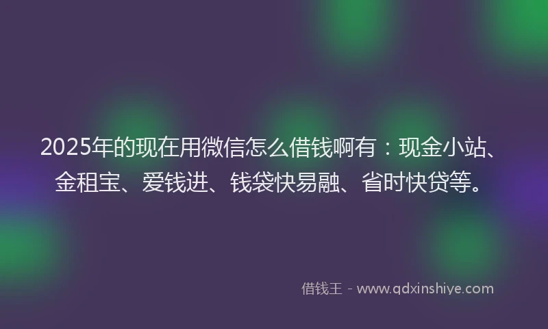 2025年的现在用微信怎么借钱啊有：现金小站、金租宝、爱钱进、钱袋快易融、省时快贷等。