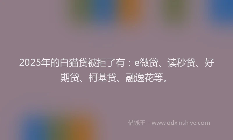2025年的白猫贷被拒了有：e微贷、读秒贷、好期贷、柯基贷、融逸花等。