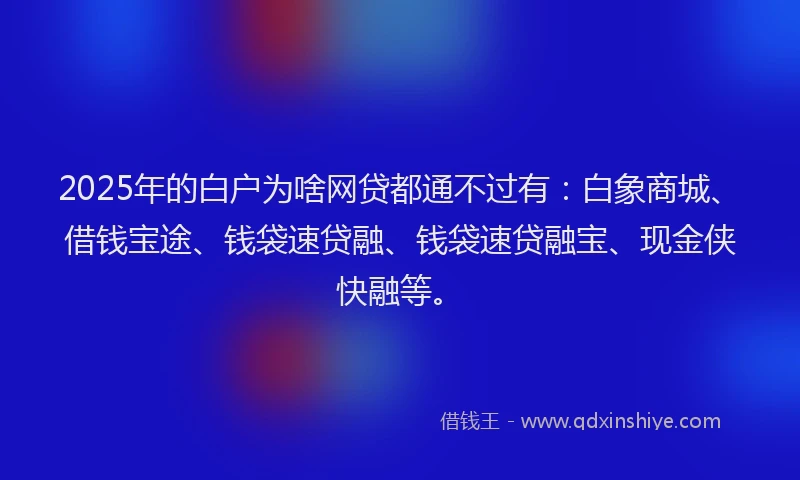 2025年的白户为啥网贷都通不过有：白象商城、借钱宝途、钱袋速贷融、钱袋速贷融宝、现金侠快融等。