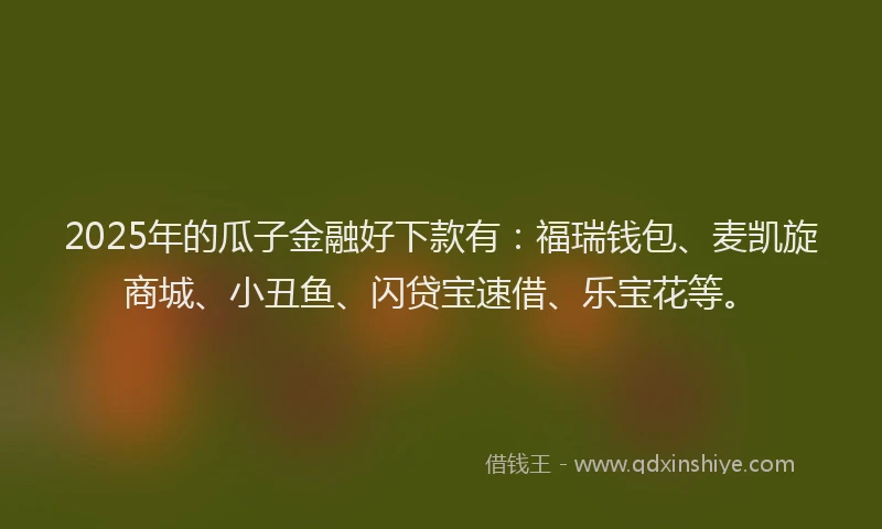 2025年的瓜子金融好下款有：福瑞钱包、麦凯旋商城、小丑鱼、闪贷宝速借、乐宝花等。