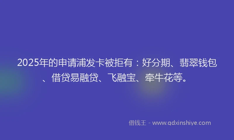 2025年的申请浦发卡被拒有：好分期、翡翠钱包、借贷易融贷、飞融宝、牵牛花等。
