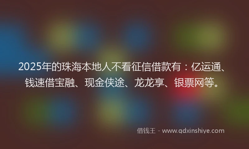 2025年的珠海本地人不看征信借款有：亿运通、钱速借宝融、现金侠途、龙龙享、银票网等。