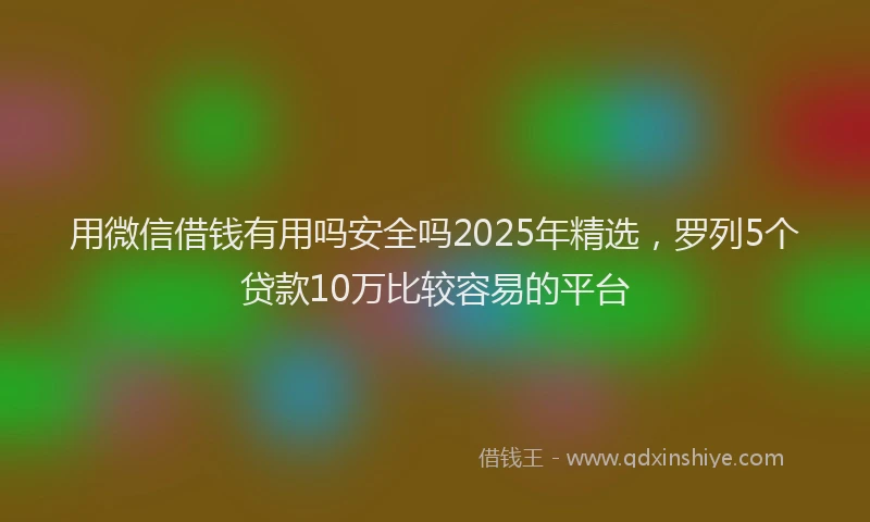 用微信借钱有用吗安全吗2025年精选，罗列5个贷款10万比较容易的平台