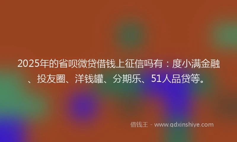 2025年的省呗微贷借钱上征信吗有：度小满金融、投友圈、洋钱罐、分期乐、51人品贷等。