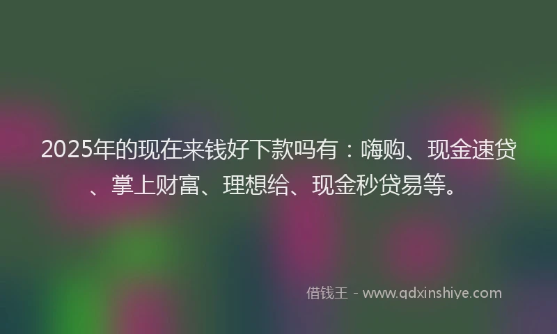 2025年的现在来钱好下款吗有：嗨购、现金速贷、掌上财富、理想给、现金秒贷易等。