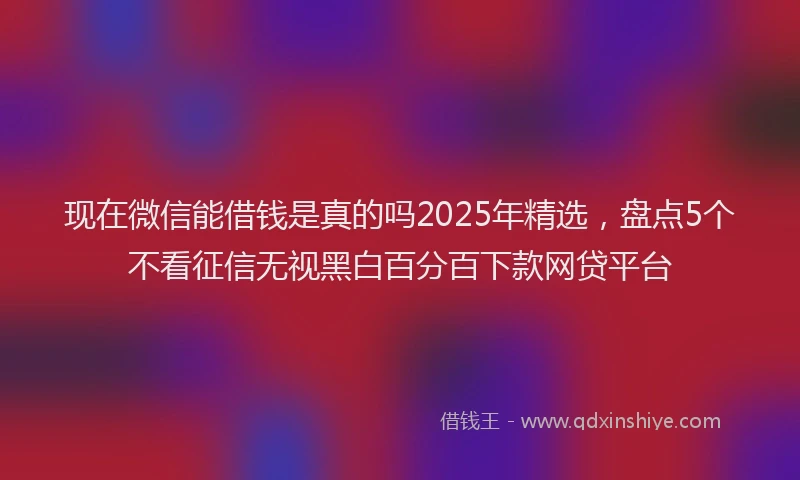 现在微信能借钱是真的吗2025年精选，盘点5个不看征信无视黑白百分百下款网贷平台